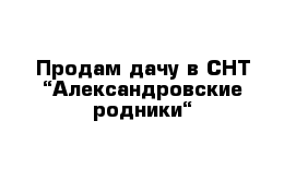 Продам дачу в СНТ “Александровские родники“